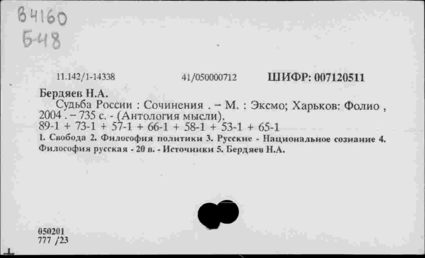 ﻿8Ч16О б-ч?
11.142/1-14338	41/050000712 ШИФР: 007120511
Бердяев Н.А.
Судьба России : Сочинения . - М. : Эксмо; Харьков: Фолио , 2004 . - 735 с. - (Антология мысли).
89-1 + 73-1 + 57-1 + 66-1 + 58-1 + 53-1 + 65-1
1. Свобода 2. Философия политики 3. Русские - Национальное сознание 4.
Философия русская - 20 в. - Источники 5. Бердяев Н.А.
050201
777 /23